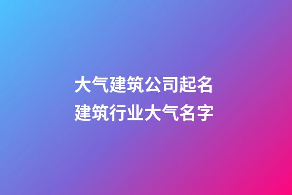 大气建筑公司起名 建筑行业大气名字-第1张-公司起名-玄机派